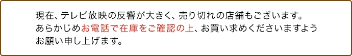 現在、テレビ放映の反響が大きく、売り切れの店舗もございます。あらかじめお電話で在庫をご確認の上、お買い求めくださいますようお願い申し上げます。