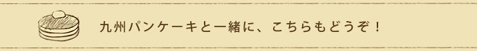 九州パンケーキと一緒に、こちらもどうぞ!