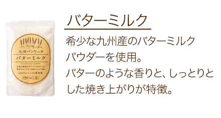 バターミルク 希少な九州産のバターミルクパウダーを使用。バターのような香りと、しっとりとした焼き上がりが特徴。