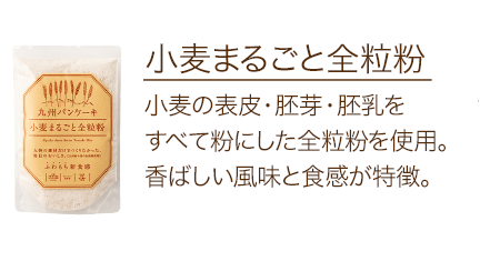 小麦まるごと全粒粉 小麦の表皮・胚芽・胚乳をすべて粉にした全粒粉を使用。香ばしい風味と食感が特徴。